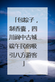 包粽子，制香囊，四川阆中古城端午民俗吸引八方游客